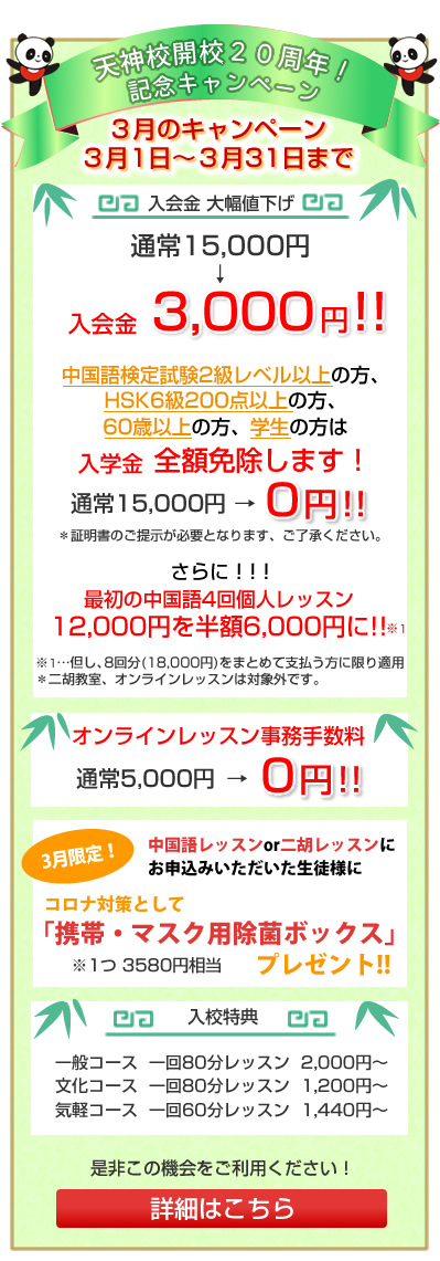 
中央区港教室開校、及び天神校開校20周年！記念キャンペーン
４月１日～４月３０日まで
入学金大幅値下げ！
通常　15,000円→入学金　3,000円

最初の中国語4回個人レッスン
12,000円を半額6,000円に!!　※1

※1…但し、8回分(18,000円)をまとめて支払う方に限り適用
＊二胡教室、オンラインレッスンは対象外です。

入校特典
一般コース  一回80分レッスン  2,000円～
文化コース  一回80分レッスン  1,200円～
気軽コース  一回60分レッスン  1,440円～
是非この機会にご利用ください！
詳細はこちら